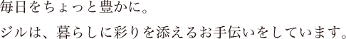 毎日をちょっと豊かに。ジルは、暮らしに彩りを添えるお手伝いをしています。