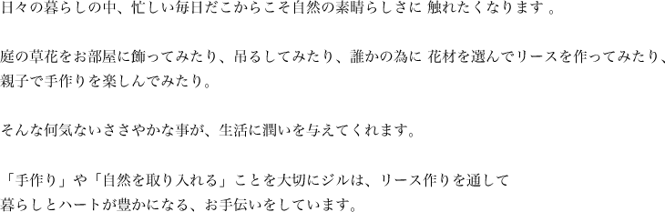 日々の暮らしの中、忙しい毎日だこからこそ自然の素晴らしさに 触れたくなります 。庭の草花をお部屋に飾ってみたり、吊るしてみたり、誰かの為に 花材を選んでリースを作ってみたり、親子で手作りを楽しんでみたり。そんな何気ないささやかな事が、生活に潤いを与えてくれます。「手作り」や「自然を取り入れる」ことを大切にジルは、「花」を通して暮らしとハートが豊かになる、お手伝いをしています。