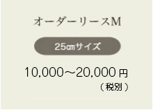 オーダーリースM 25㎝サイズ 8,000〜10,000円（税込8,240〜10,800円）